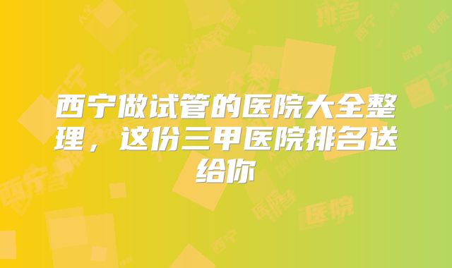 西宁做试管的医院大全整理,这份三甲医院排名送给你