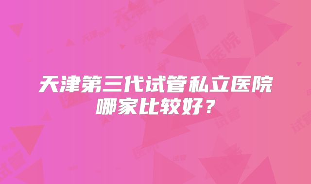 天津第三代试管私立医院哪家比较好?