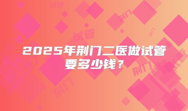 2025年荆门二医做试管要多少钱？