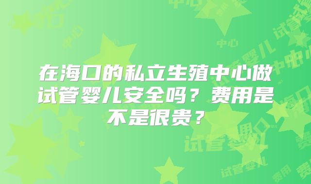 在海口的私立生殖中心做试管婴儿安全吗?费用是不是很贵?