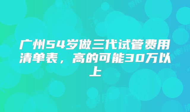广州54岁做三代试管费用清单表，高的可能30万以上