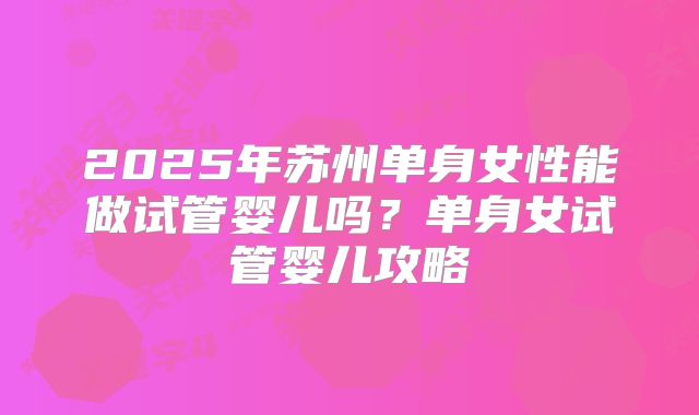 2025年苏州单身女性能做试管婴儿吗?单身女试管婴儿攻略