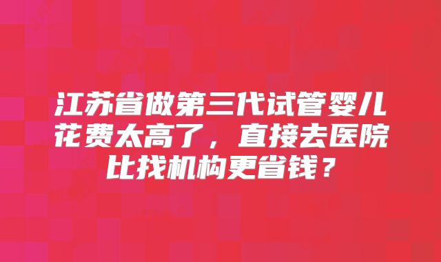 江苏省做第三代试管婴儿花费太高了，直接去医院比找机构更省钱？