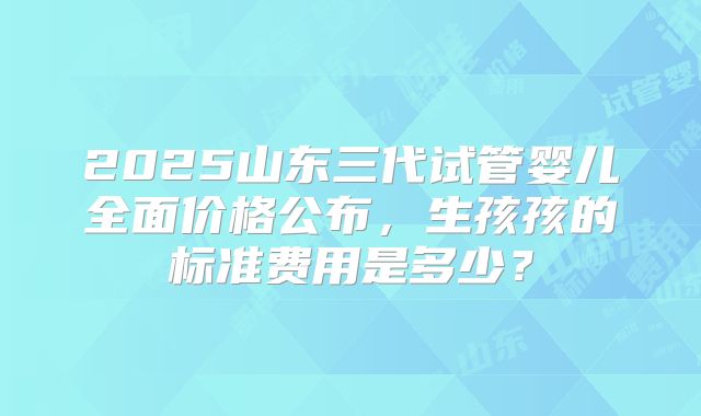 2025山东三代试管婴儿全面价格公布，生孩孩的标准费用是多少？