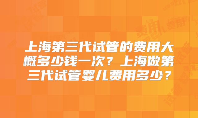 上海第三代试管的费用大概多少钱一次?上海做第三代试管婴儿费用多少?