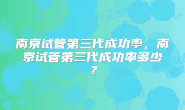 南京试管第三代成功率，南京试管第三代成功率多少？