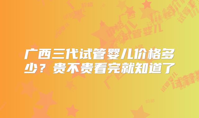 广西三代试管婴儿价格多少?贵不贵看完就知道了