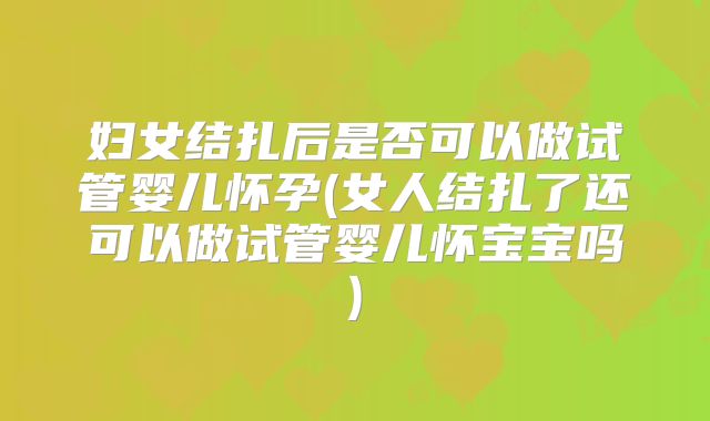 妇女结扎后是否可以做试管婴儿怀孕(女人结扎了还可以做试管婴儿怀宝宝吗)
