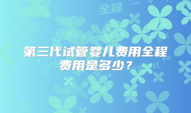 第三代试管婴儿费用全程费用是多少？