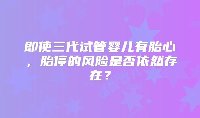 即使三代试管婴儿有胎心，胎停的风险是否依然存在？