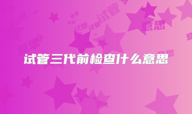 试管三代前检查什么意思