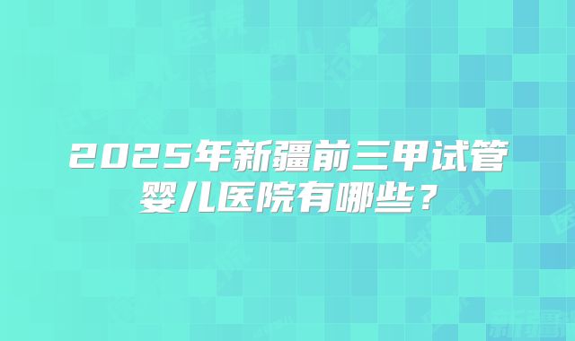 2025年新疆前三甲试管婴儿医院有哪些？