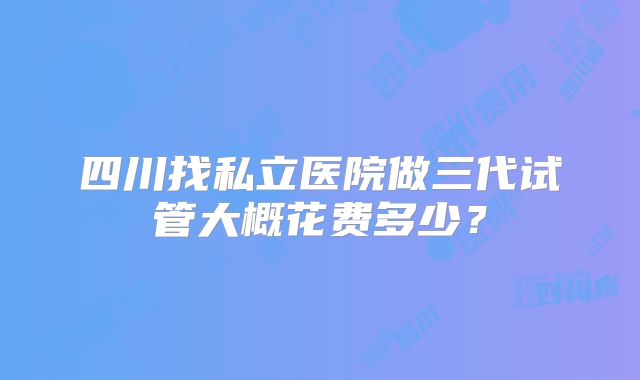 四川找私立医院做三代试管大概花费多少?