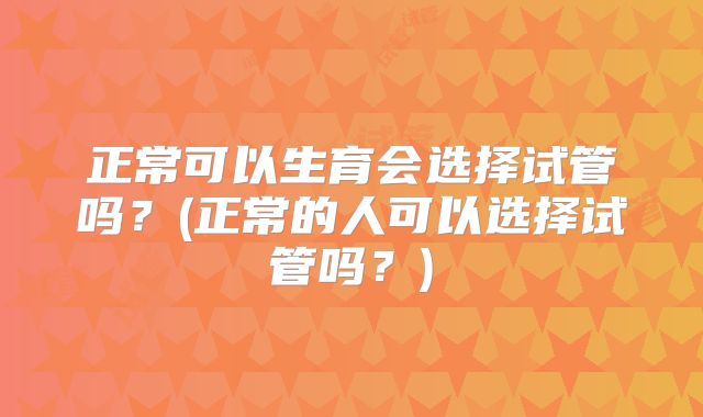 正常可以生育会选择试管吗？(正常的人可以选择试管吗？)