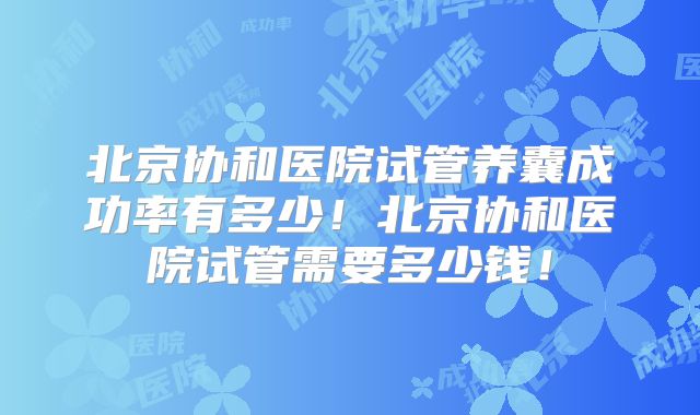 北京协和医院试管养囊成功率有多少！北京协和医院试管需要多少钱！