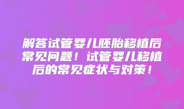 解答试管婴儿胚胎移植后常见问题！试管婴儿移植后的常见症状与对策！