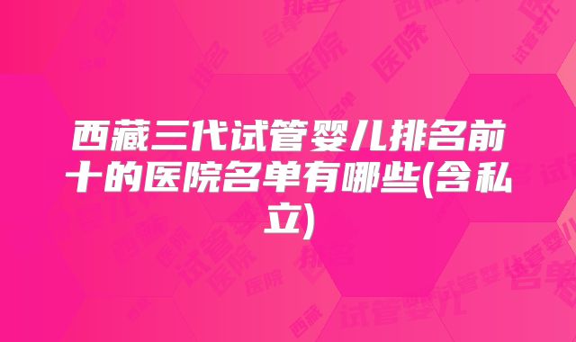 西藏三代试管婴儿排名前十的医院名单有哪些(含私立)
