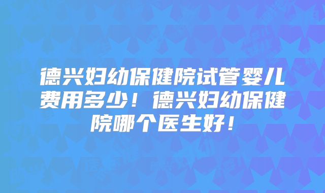 德兴妇幼保健院试管婴儿费用多少!德兴妇幼保健院哪个医生好!