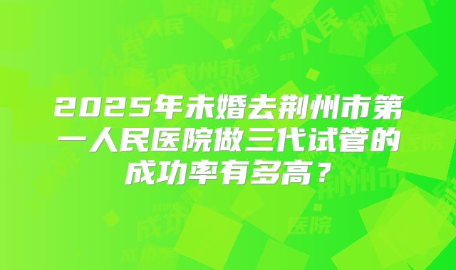 2025年未婚去荆州市第一人民医院做三代试管的成功率有多高?