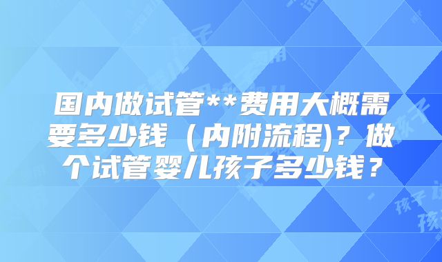 国内做试管**费用大概需要多少钱(内附流程)?做个试管婴儿孩子多少钱?