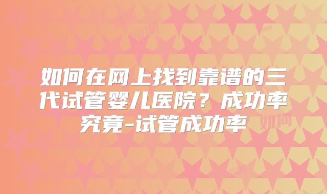 如何在网上找到靠谱的三代试管婴儿医院？成功率究竟-试管成功率