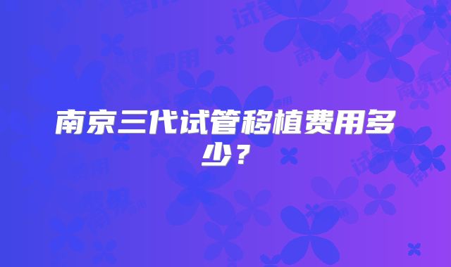 南京三代试管移植费用多少？