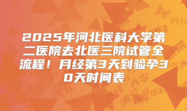 2025年河北医科大学第二医院去北医三院试管全流程！月经第3天到验孕30天时间表