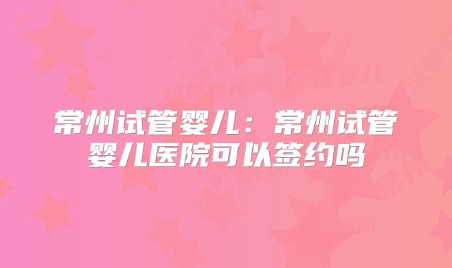 常州试管婴儿：常州试管婴儿医院可以签约吗
