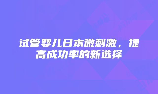 试管婴儿日本微刺激，提高成功率的新选择