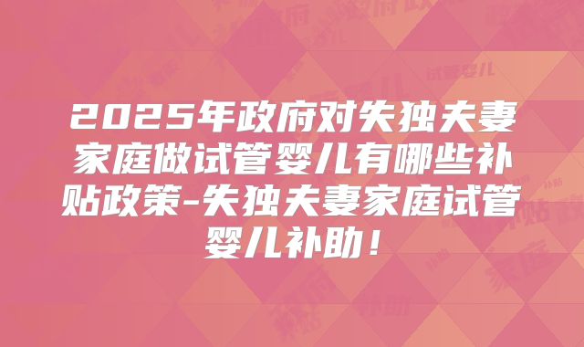 2025年政府对失独夫妻家庭做试管婴儿有哪些补贴政策-失独夫妻家庭试管婴儿补助!
