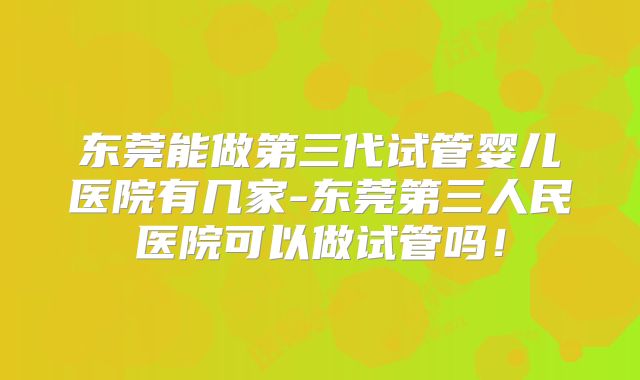 东莞能做第三代试管婴儿医院有几家-东莞第三人民医院可以做试管吗！