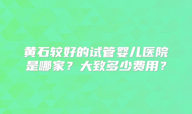 黄石较好的试管婴儿医院是哪家？大致多少费用？