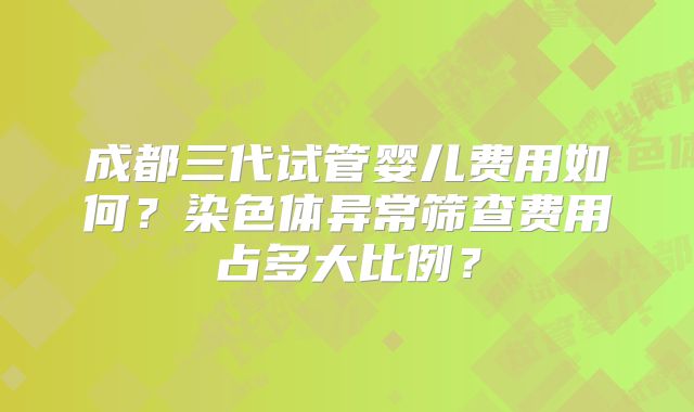 成都三代试管婴儿费用如何？染色体异常筛查费用占多大比例？