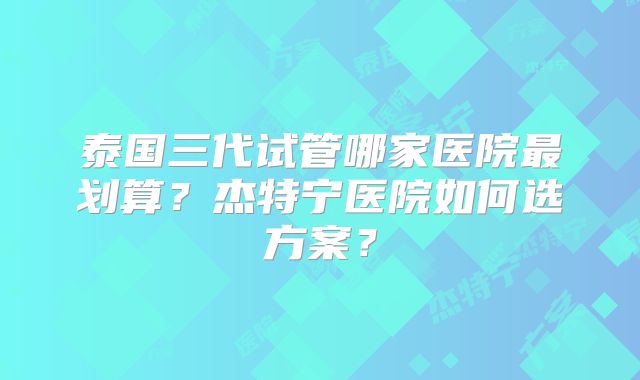 泰国三代试管哪家医院最划算？杰特宁医院如何选方案？