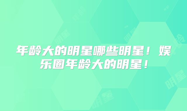 年龄大的明星哪些明星!娱乐圈年龄大的明星!