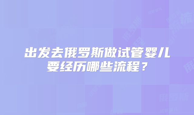 出发去俄罗斯做试管婴儿要经历哪些流程？