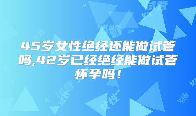 45岁女性绝经还能做试管吗,42岁已经绝经能做试管怀孕吗！