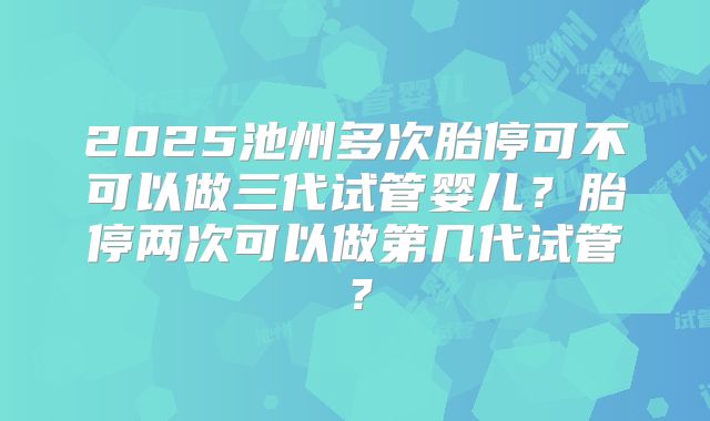 2025池州多次胎停可不可以做三代试管婴儿?胎停两次可以做第几代试管?