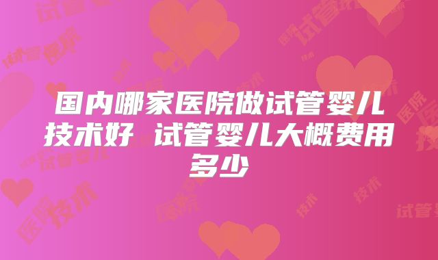 国内哪家医院做试管婴儿技术好 试管婴儿大概费用多少
