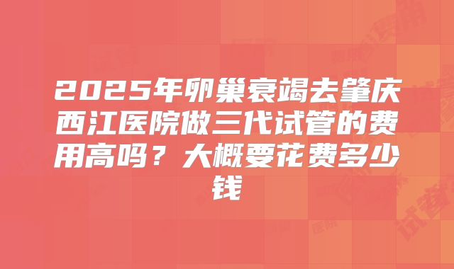 2025年卵巢衰竭去肇庆西江医院做三代试管的费用高吗？大概要花费多少钱