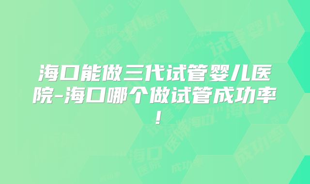 海口能做三代试管婴儿医院-海口哪个做试管成功率!