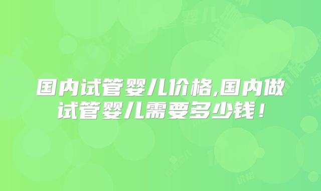 国内试管婴儿价格,国内做试管婴儿需要多少钱!