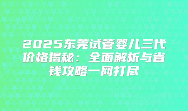 2025东莞试管婴儿三代价格揭秘：全面解析与省钱攻略一网打尽