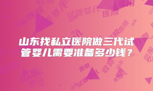 山东找私立医院做三代试管婴儿需要准备多少钱？