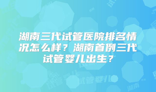 湖南三代试管医院排名情况怎么样?湖南首例三代试管婴儿出生?