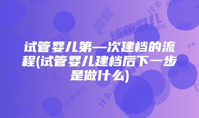 试管婴儿第—次建档的流程(试管婴儿建档后下一步是做什么)
