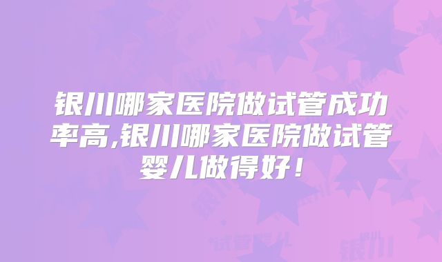 银川哪家医院做试管成功率高,银川哪家医院做试管婴儿做得好!