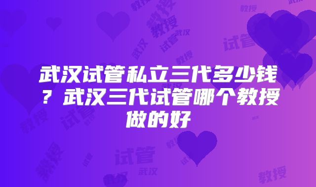 武汉试管私立三代多少钱?武汉三代试管哪个教授做的好
