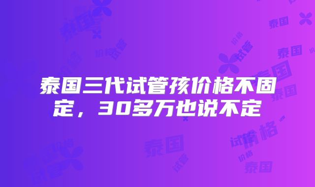 泰国三代试管孩价格不固定,30多万也说不定