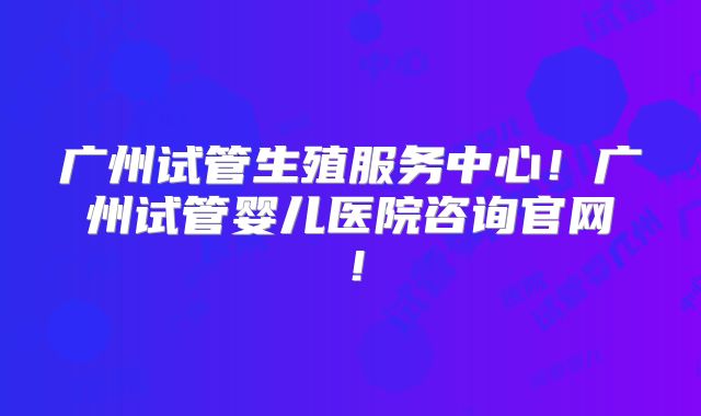 广州试管生殖服务中心！广州试管婴儿医院咨询官网！